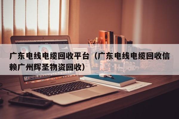 广东电线电缆回收平台（广东电线电缆回收信赖广州辉圣物资回收）