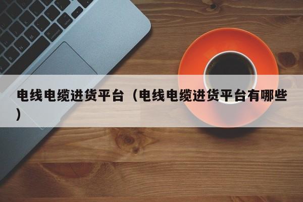 电线电缆进货平台（电线电缆进货平台有哪些）