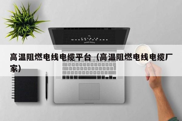 高温阻燃电线电缆平台（高温阻燃电线电缆厂家）