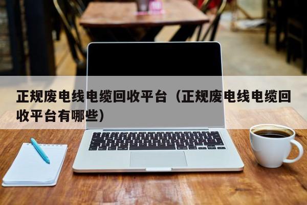正规废电线电缆回收平台（正规废电线电缆回收平台有哪些）