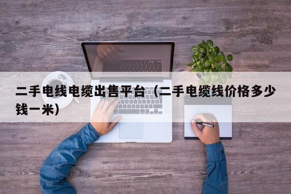 二手电线电缆出售平台（二手电缆线价格多少钱一米）
