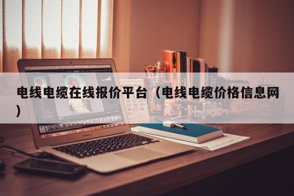 电线电缆在线报价平台（电线电缆价格信息网）