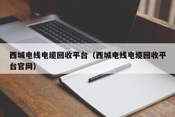 西城电线电缆回收平台（西城电线电缆回收平台官网）