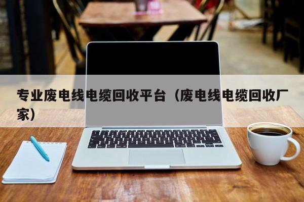 专业废电线电缆回收平台（废电线电缆回收厂家）