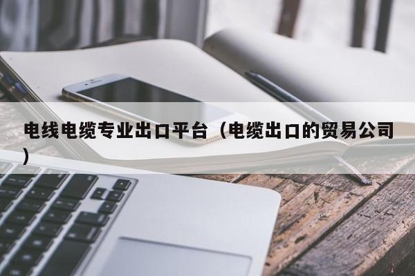 电线电缆专业出口平台（电缆出口的贸易公司）