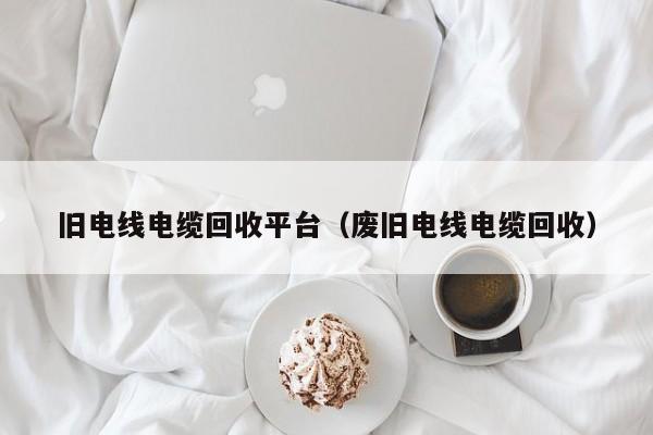 旧电线电缆回收平台（废旧电线电缆回收）