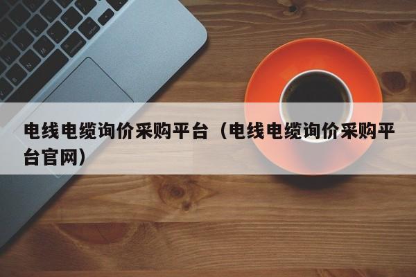 电线电缆询价采购平台（电线电缆询价采购平台官网）
