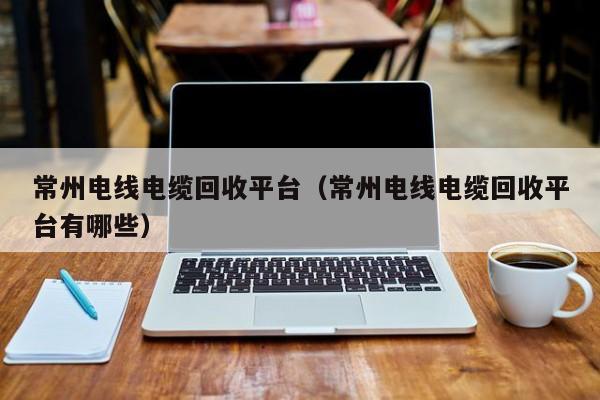 常州电线电缆回收平台（常州电线电缆回收平台有哪些）