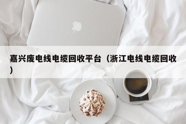 嘉兴废电线电缆回收平台（浙江电线电缆回收）