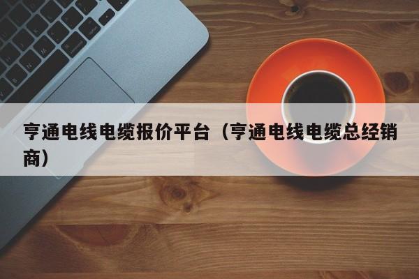 亨通电线电缆报价平台（亨通电线电缆总经销商）