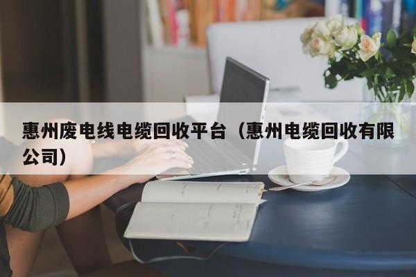 惠州废电线电缆回收平台（惠州电缆回收有限公司）