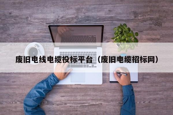 废旧电线电缆投标平台（废旧电缆招标网）