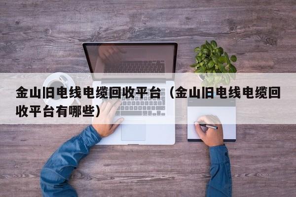 金山旧电线电缆回收平台（金山旧电线电缆回收平台有哪些）