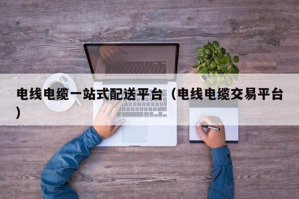 电线电缆一站式配送平台（电线电缆交易平台）