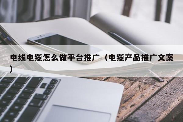 电线电缆怎么做平台推广（电缆产品推广文案）