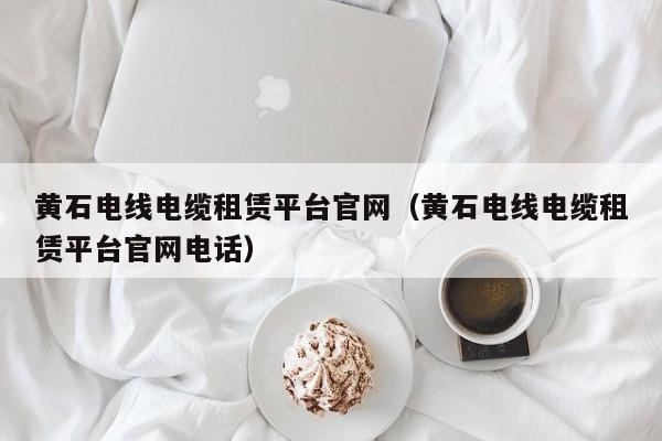 黄石电线电缆租赁平台官网（黄石电线电缆租赁平台官网电话）