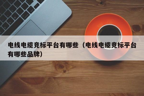 电线电缆竞标平台有哪些（电线电缆竞标平台有哪些品牌）