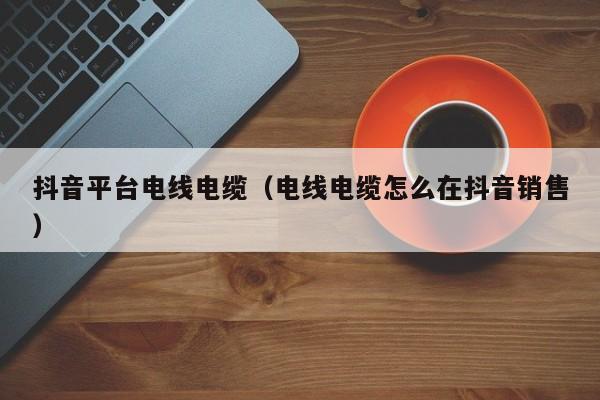 抖音平台电线电缆（电线电缆怎么在抖音销售）