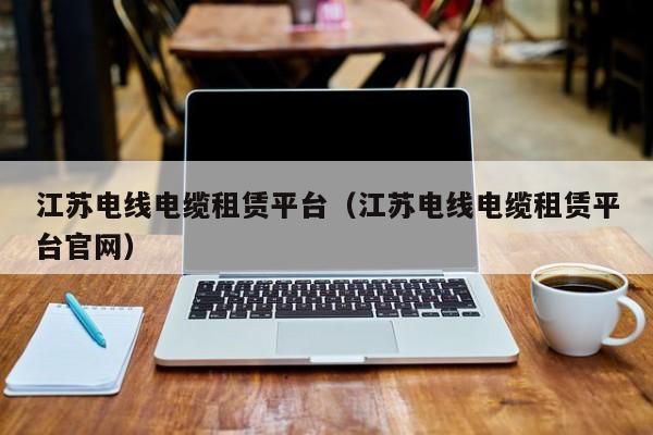 江苏电线电缆租赁平台（江苏电线电缆租赁平台官网）