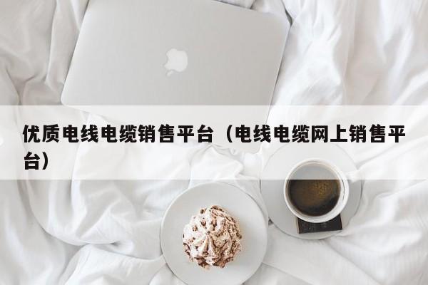 优质电线电缆销售平台（电线电缆网上销售平台）