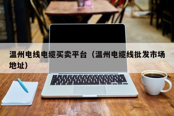 温州电线电缆买卖平台（温州电缆线批发市场地址）
