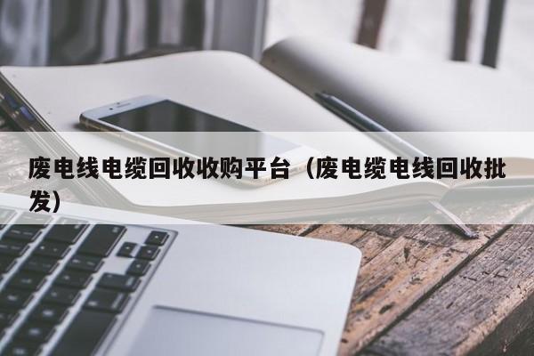 废电线电缆回收收购平台（废电缆电线回收批发）