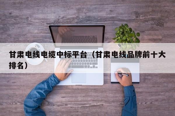 甘肃电线电缆中标平台（甘肃电线品牌前十大排名）