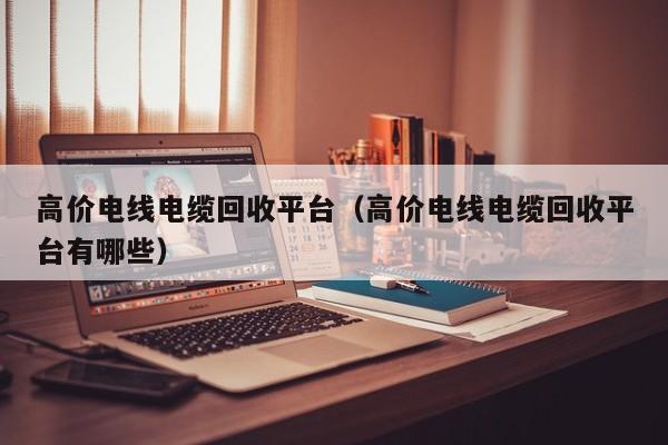 高价电线电缆回收平台（高价电线电缆回收平台有哪些）
