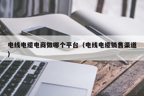 电线电缆电商做哪个平台（电线电缆销售渠道）