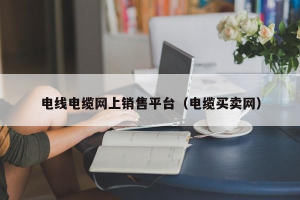 电线电缆网上销售平台（电缆买卖网）