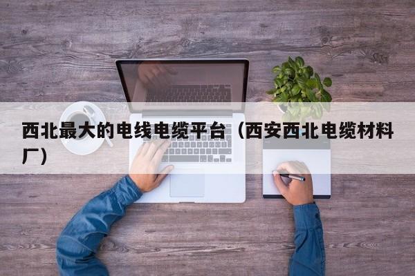 西北最大的电线电缆平台（西安西北电缆材料厂）