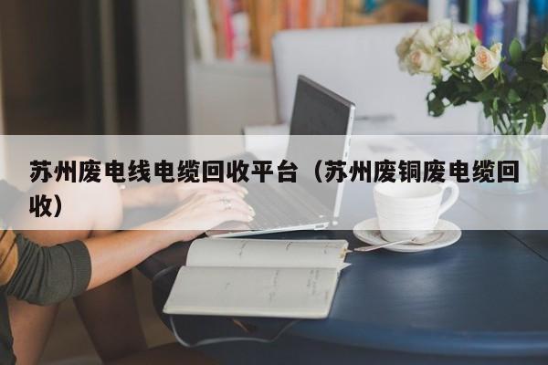 苏州废电线电缆回收平台（苏州废铜废电缆回收）