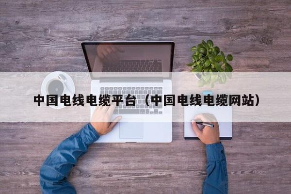 中国电线电缆平台（中国电线电缆网站）